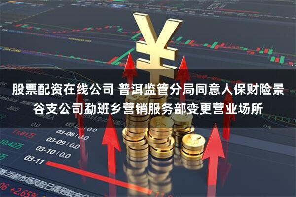 股票配资在线公司 普洱监管分局同意人保财险景谷支公司勐班乡营销服务部变更营业场所