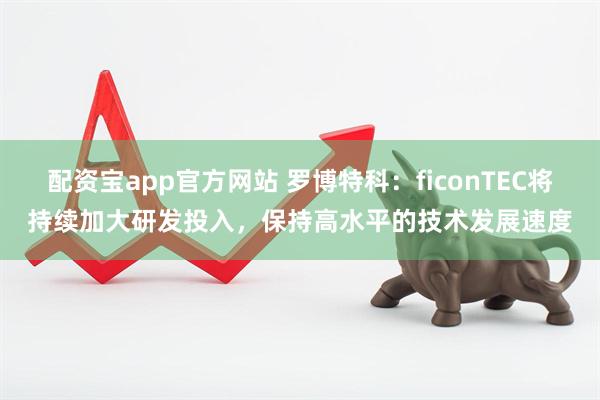 配资宝app官方网站 罗博特科：ficonTEC将持续加大研发投入，保持高水平的技术发展速度
