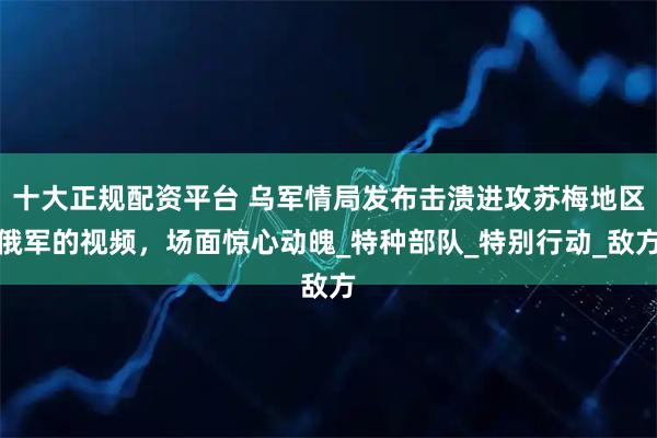 十大正规配资平台 乌军情局发布击溃进攻苏梅地区俄军的视频，场面惊心动魄_特种部队_特别行动_敌方