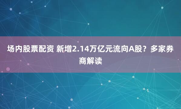 场内股票配资 新增2.14万亿元流向A股？多家券商解读