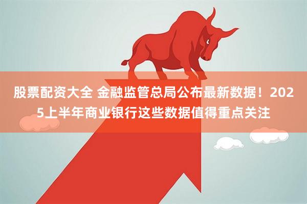 股票配资大全 金融监管总局公布最新数据！2025上半年商业银行这些数据值得重点关注