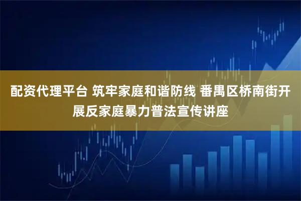 配资代理平台 筑牢家庭和谐防线 番禺区桥南街开展反家庭暴力普法宣传讲座